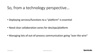 So, from a technology perspective…
• Deploying services/functions to a “platform” is essential
• Need clear collaboration zones for dev/ops/platform
• Managing lots of out-of-process communication going “over the wire”
27/09/2017 @danielbryantuk
 