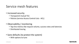 Service mesh features
• Increased security
• Transparent mutual TLS
• Policies (service Access Control Lists - ACL)
• Observability / monitoring
• Top-line metrics like request volume, success rates and latencies
• Distributed tracing
• Sane defaults (to protect the system)
• With options to tune
27/09/2017 @danielbryantuk
 