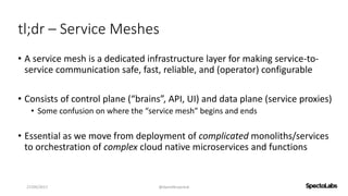 tl;dr – Service Meshes
• A service mesh is a dedicated infrastructure layer for making service-to-
service communication safe, fast, reliable, and (operator) configurable
• Consists of control plane (“brains”, API, UI) and data plane (service proxies)
• Some confusion on where the “service mesh” begins and ends
• Essential as we move from deployment of complicated monoliths/services
to orchestration of complex cloud native microservices and functions
27/09/2017 @danielbryantuk
 