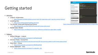 Getting started
• Articles:
• Linkerd + Kubernetes:
• https://buoyant.io/2016/10/04/a-service-mesh-for-kubernetes-part-i-top-line-service-metrics/
• Installing Istio:
• https://istio.io/docs/tasks/installing-istio.html
• Tim Perrett: Envoy with Nomad and Consul
• http://timperrett.com/2017/05/13/nomad-with-envoy-and-consul
• NGINX Fabric Model:
• https://www.nginx.com/blog/microservices-reference-architecture-nginx-fabric-model/
• Videos:
• William Morgan - Linkerd:
• https://www.youtube.com/watch?v=0xYSy6OmjUM
• Christian Posta – Envoy/Istio:
• http://blog.christianposta.com/microservices/00-microservices-patterns-with-envoy-proxy-series/
• Matt Klein – Envoy:
• https://www.youtube.com/watch?v=RVZX4CwKhGE
• Kelsey Hightower - Istio:
• https://www.youtube.com/watch?v=s4qasWn_mFc
27/09/2017 @danielbryantuk
https://www.katacoda.com/courses/istio/deploy-istio-on-kubernetes
 