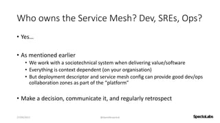 Who owns the Service Mesh? Dev, SREs, Ops?
• Yes…
• As mentioned earlier
• We work with a sociotechnical system when delivering value/software
• Everything is context dependent (on your organisation)
• But deployment descriptor and service mesh config can provide good dev/ops
collaboration zones as part of the “platform”
• Make a decision, communicate it, and regularly retrospect
27/09/2017 @danielbryantuk
 