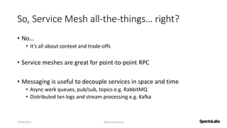So, Service Mesh all-the-things… right?
• No…
• It’s all about context and trade-offs
• Service meshes are great for point-to-point RPC
• Messaging is useful to decouple services in space and time
• Async work queues, pub/sub, topics e.g. RabbitMQ
• Distributed txn logs and stream processing e.g. Kafka
27/09/2017 @danielbryantuk
 