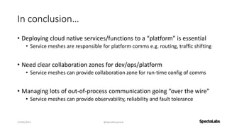 In conclusion…
• Deploying cloud native services/functions to a “platform” is essential
• Service meshes are responsible for platform comms e.g. routing, traffic shifting
• Need clear collaboration zones for dev/ops/platform
• Service meshes can provide collaboration zone for run-time config of comms
• Managing lots of out-of-process communication going “over the wire”
• Service meshes can provide observability, reliability and fault tolerance
27/09/2017 @danielbryantuk
 