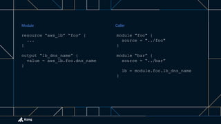 resource “aws_lb” “foo” {
...
}
output “lb_dns_name” {
value = aws_lb.foo.dns_name
}
module "foo" {
source = "../foo"
}
module “bar” {
source = “../bar”
lb = module.foo.lb_dns_name
}
Module Caller
 