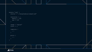 module “job” {
source = “./kong/module/nomad-job”
resources = {
memory = 100
cpu = 100
}
image = “nginx”
count = 3
template {
...
}
ports {
...
}
}
 