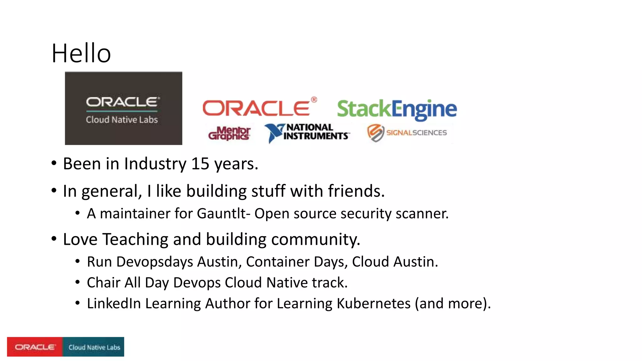 Hello
• Been in Industry 15 years.
• In general, I like building stuff with friends.
• A maintainer for Gauntlt- Open source security scanner.
• Love Teaching and building community.
• Run Devopsdays Austin, Container Days, Cloud Austin.
• Chair All Day Devops Cloud Native track.
• LinkedIn Learning Author for Learning Kubernetes (and more).
 