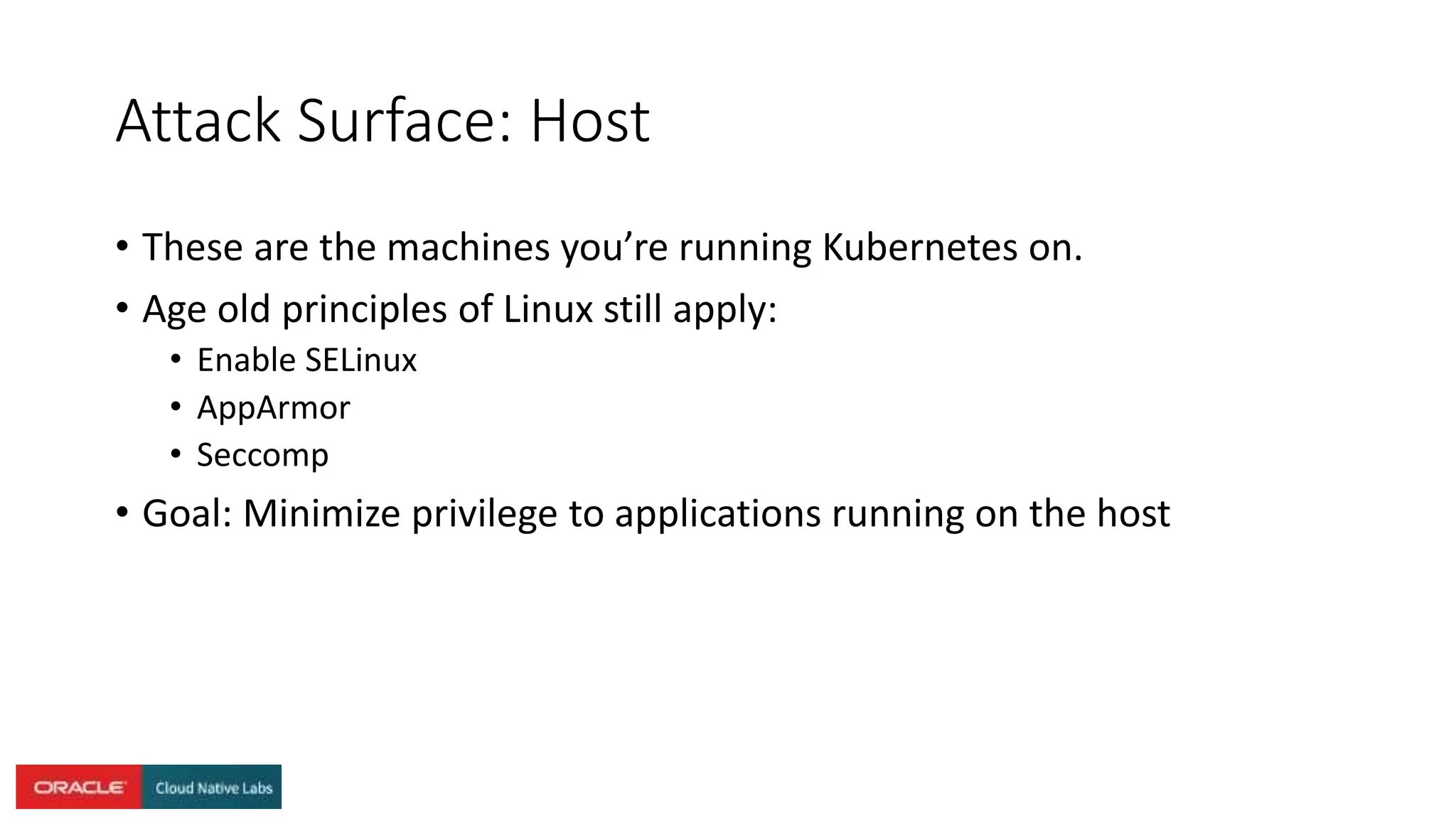 Attack Surface: Host
• These are the machines you’re running Kubernetes on.
• Age old principles of Linux still apply:
• Enable SELinux
• AppArmor
• Seccomp
• Goal: Minimize privilege to applications running on the host
 