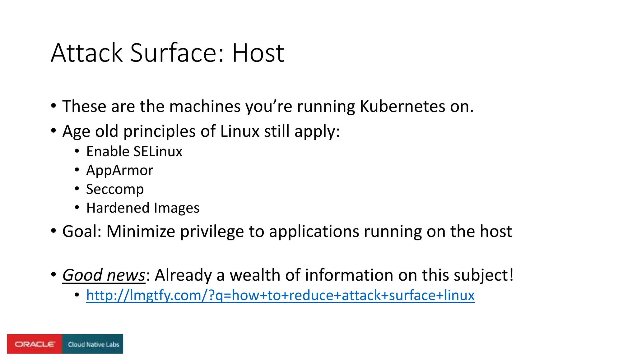 Attack Surface: Host
• These are the machines you’re running Kubernetes on.
• Age old principles of Linux still apply:
• Enable SELinux
• AppArmor
• Seccomp
• Hardened Images
• Goal: Minimize privilege to applications running on the host
• Good news: Already a wealth of information on this subject!
• http://lmgtfy.com/?q=how+to+reduce+attack+surface+linux
 