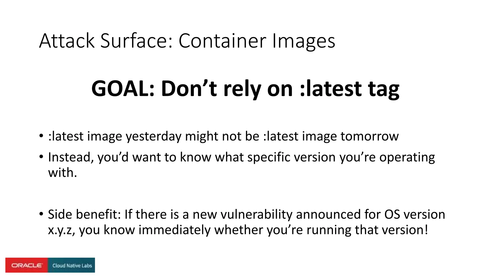 Attack Surface: Container Images
GOAL: Don’t rely on :latest tag
• :latest image yesterday might not be :latest image tomorrow
• Instead, you’d want to know what specific version you’re operating
with.
• Side benefit: If there is a new vulnerability announced for OS version
x.y.z, you know immediately whether you’re running that version!
 