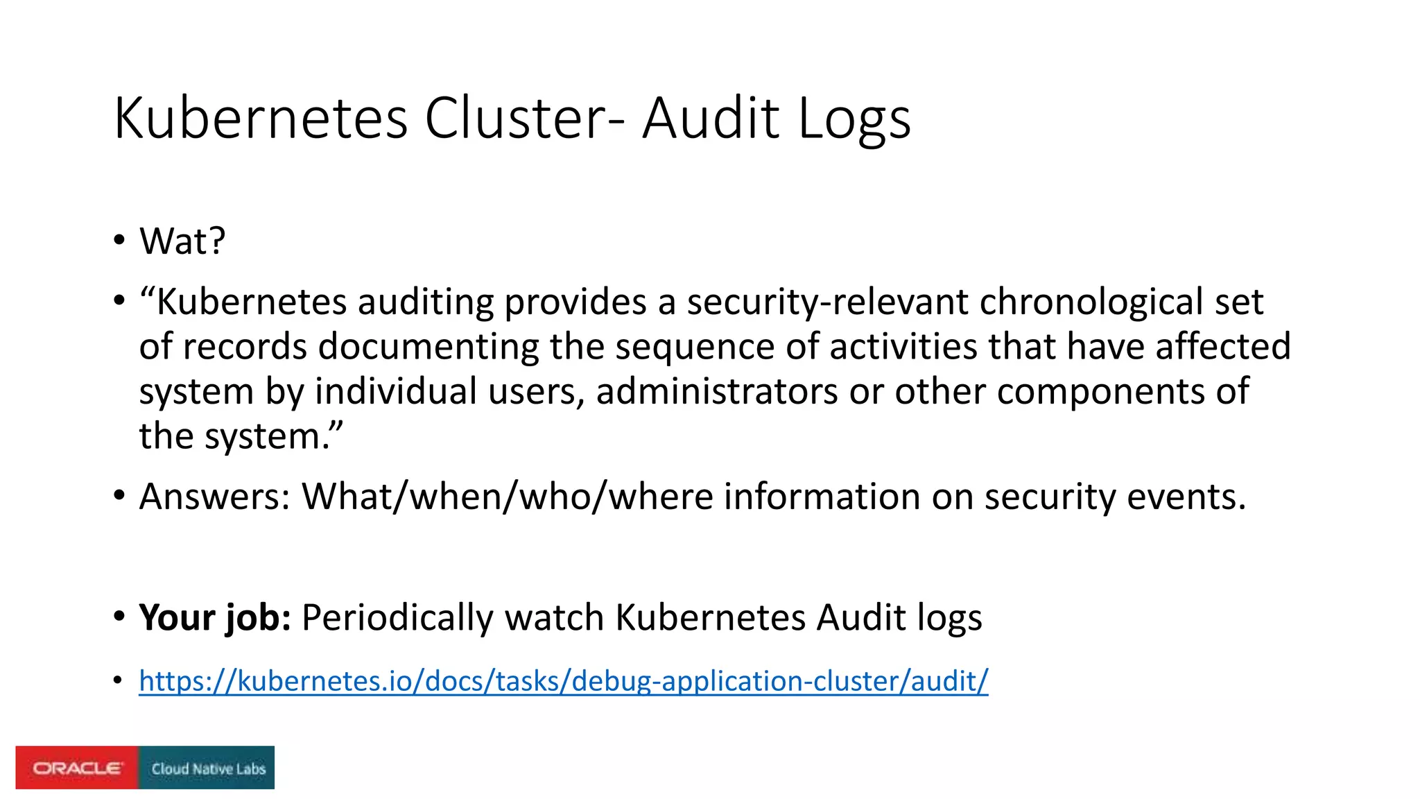 Kubernetes Cluster- Audit Logs
• Wat?
• “Kubernetes auditing provides a security-relevant chronological set
of records documenting the sequence of activities that have affected
system by individual users, administrators or other components of
the system.”
• Answers: What/when/who/where information on security events.
• Your job: Periodically watch Kubernetes Audit logs
• https://kubernetes.io/docs/tasks/debug-application-cluster/audit/
 
