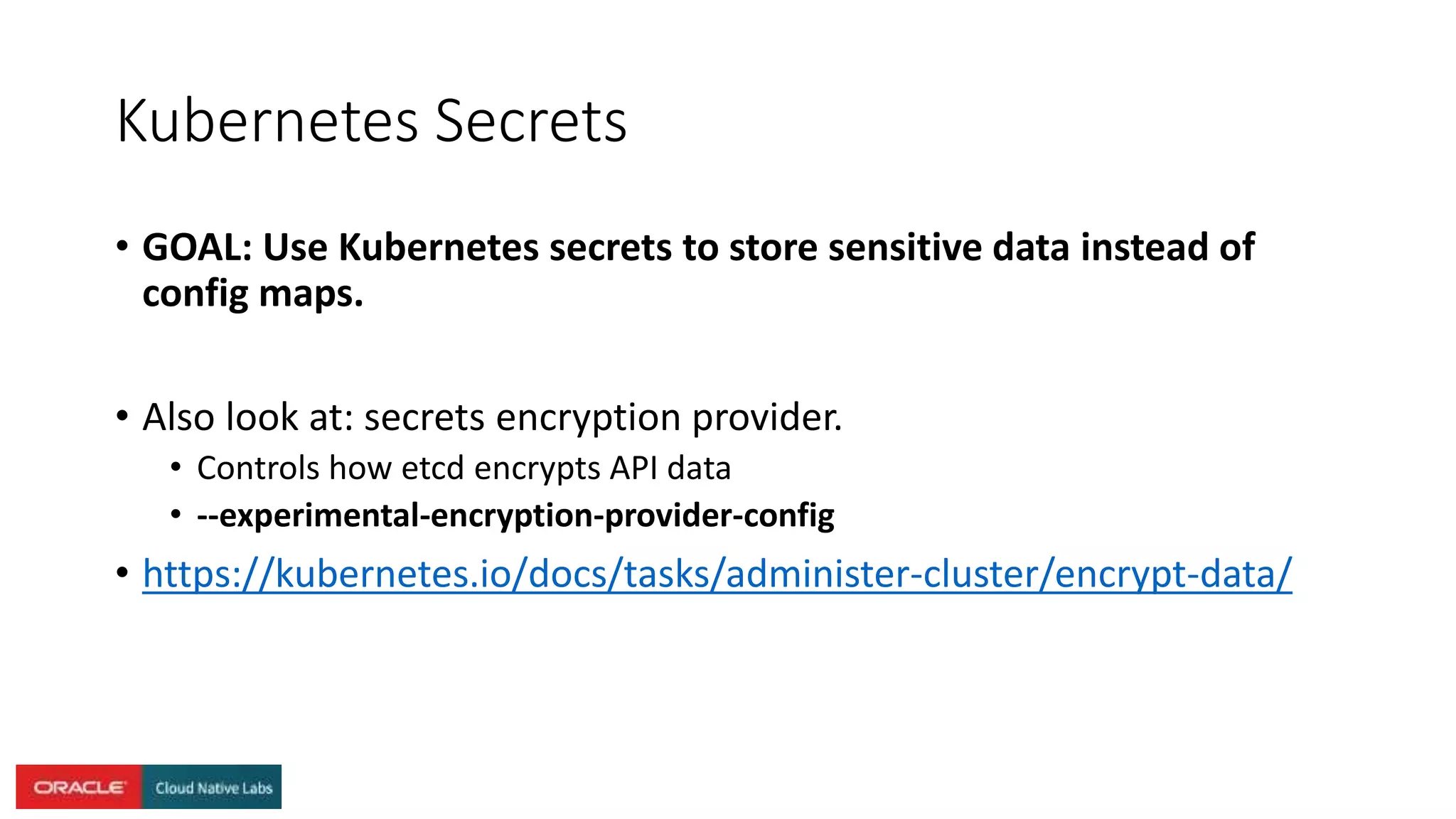 Kubernetes Secrets
• GOAL: Use Kubernetes secrets to store sensitive data instead of
config maps.
• Also look at: secrets encryption provider.
• Controls how etcd encrypts API data
• --experimental-encryption-provider-config
• https://kubernetes.io/docs/tasks/administer-cluster/encrypt-data/
 