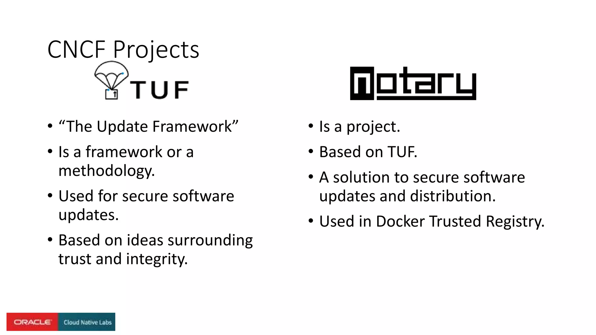 CNCF Projects
• “The Update Framework”
• Is a framework or a
methodology.
• Used for secure software
updates.
• Based on ideas surrounding
trust and integrity.
• Is a project.
• Based on TUF.
• A solution to secure software
updates and distribution.
• Used in Docker Trusted Registry.
 