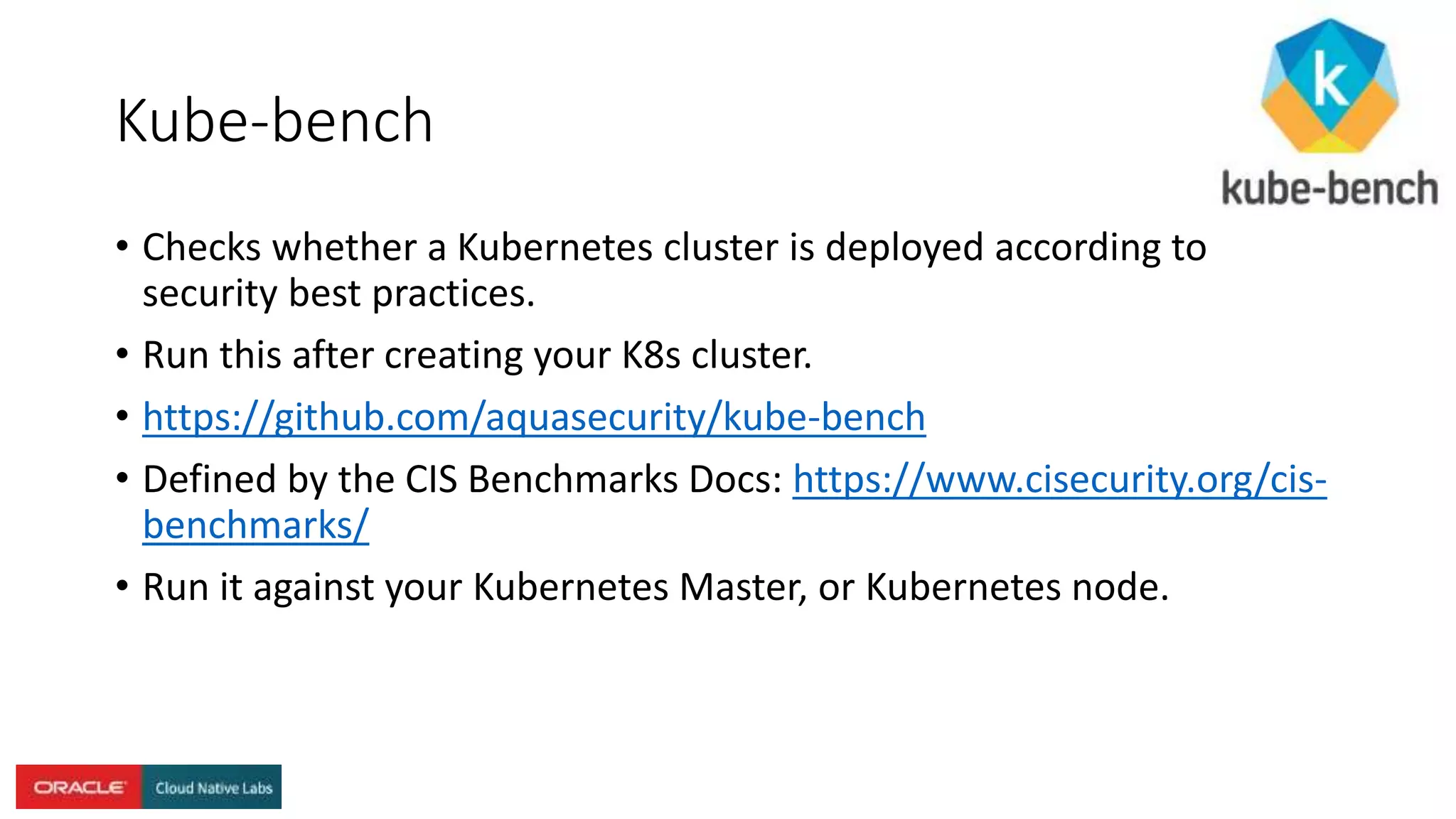 Kube-bench
• Checks whether a Kubernetes cluster is deployed according to
security best practices.
• Run this after creating your K8s cluster.
• https://github.com/aquasecurity/kube-bench
• Defined by the CIS Benchmarks Docs: https://www.cisecurity.org/cis-
benchmarks/
• Run it against your Kubernetes Master, or Kubernetes node.
 