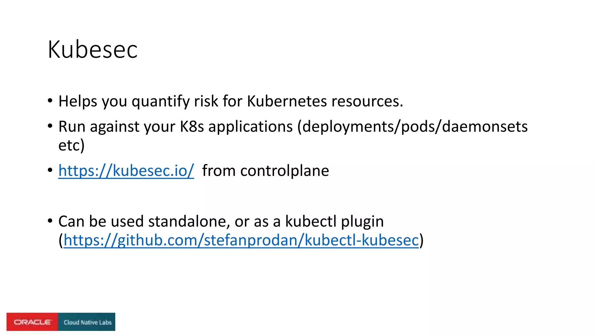Kubesec
• Helps you quantify risk for Kubernetes resources.
• Run against your K8s applications (deployments/pods/daemonsets
etc)
• https://kubesec.io/ from controlplane
• Can be used standalone, or as a kubectl plugin
(https://github.com/stefanprodan/kubectl-kubesec)
 