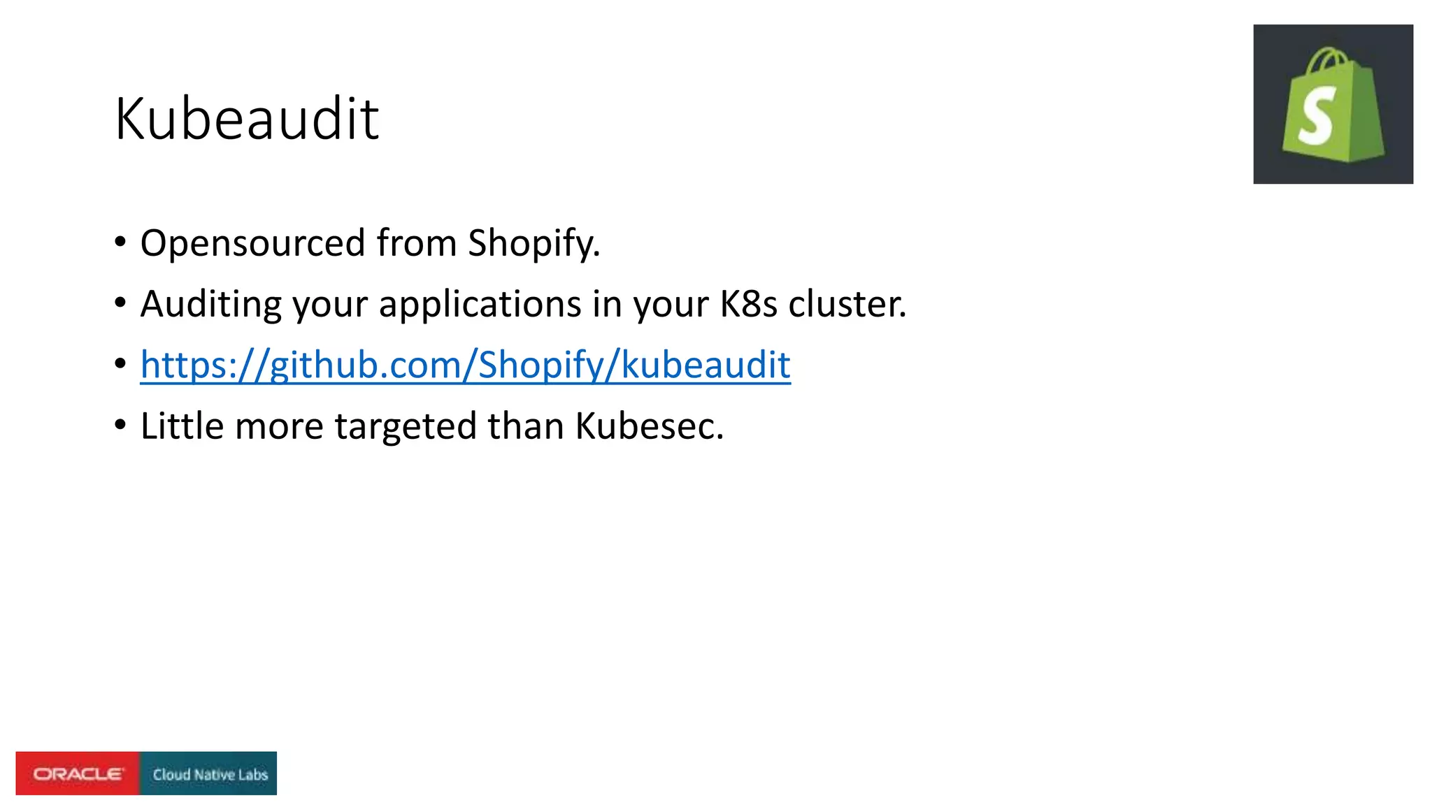 Kubeaudit
• Opensourced from Shopify.
• Auditing your applications in your K8s cluster.
• https://github.com/Shopify/kubeaudit
• Little more targeted than Kubesec.
 