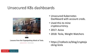 Unsecured K8s dashboards
• Unsecured Kubernetes
Dashboard with account creds.
• Used this to mine
cryptocurrency.
• 2017: Aviva
• 2018: Tesla, Weight Watchers
• https://redlock.io/blog/cryptoja
cking-tesla
 