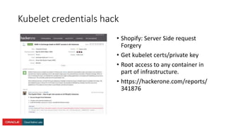 Kubelet credentials hack
• Shopify: Server Side request
Forgery
• Get kubelet certs/private key
• Root access to any container in
part of infrastructure.
• https://hackerone.com/reports/
341876
 