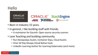 Hello
• Been in Industry 15 years.
• In general, I like building stuff with friends.
• A maintainer for Gauntlt- Open source security scanner.
• Love Teaching and building community.
• Run Devopsdays Austin, Container Days, Cloud Austin.
• Chair All Day Devops Cloud Native track.
• LinkedIn Learning Author for Learning Kubernetes (and more).
 