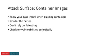 Attack Surface: Container Images
• Know your base image when building containers
• Smaller the better
• Don’t rely on :latest tag
• Check for vulnerabilities periodically
 