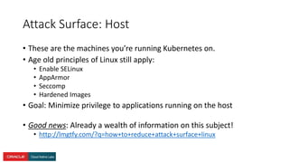 Attack Surface: Host
• These are the machines you’re running Kubernetes on.
• Age old principles of Linux still apply:
• Enable SELinux
• AppArmor
• Seccomp
• Hardened Images
• Goal: Minimize privilege to applications running on the host
• Good news: Already a wealth of information on this subject!
• http://lmgtfy.com/?q=how+to+reduce+attack+surface+linux
 