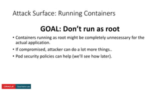 Attack Surface: Running Containers
GOAL: Don’t run as root
• Containers running as root might be completely unnecessary for the
actual application.
• If compromised, attacker can do a lot more things..
• Pod security policies can help (we’ll see how later).
 