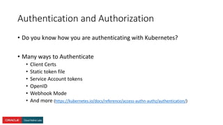 Authentication and Authorization
• Do you know how you are authenticating with Kubernetes?
• Many ways to Authenticate
• Client Certs
• Static token file
• Service Account tokens
• OpenID
• Webhook Mode
• And more (https://kubernetes.io/docs/reference/access-authn-authz/authentication/)
 