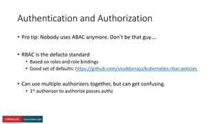 Authentication and Authorization
• Pro tip: Nobody uses ABAC anymore. Don’t be that guy….
• RBAC is the defacto standard
• Based on roles and role bindings
• Good set of defaults: https://github.com/uruddarraju/kubernetes-rbac-policies
• Can use multiple authorizers together, but can get confusing.
• 1st authorizer to authorize passes authz
 