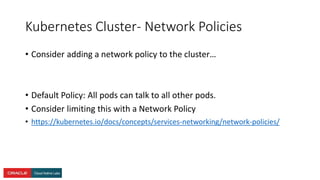Kubernetes Cluster- Network Policies
• Consider adding a network policy to the cluster…
• Default Policy: All pods can talk to all other pods.
• Consider limiting this with a Network Policy
• https://kubernetes.io/docs/concepts/services-networking/network-policies/
 
