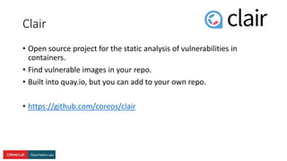 Clair
• Open source project for the static analysis of vulnerabilities in
containers.
• Find vulnerable images in your repo.
• Built into quay.io, but you can add to your own repo.
• https://github.com/coreos/clair
 