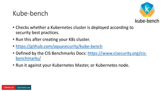 Kube-bench
• Checks whether a Kubernetes cluster is deployed according to
security best practices.
• Run this after creating your K8s cluster.
• https://github.com/aquasecurity/kube-bench
• Defined by the CIS Benchmarks Docs: https://www.cisecurity.org/cis-
benchmarks/
• Run it against your Kubernetes Master, or Kubernetes node.
 