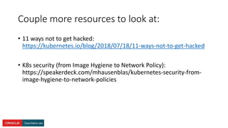 Couple more resources to look at:
• 11 ways not to get hacked:
https://kubernetes.io/blog/2018/07/18/11-ways-not-to-get-hacked
• K8s security (from Image Hygiene to Network Policy):
https://speakerdeck.com/mhausenblas/kubernetes-security-from-
image-hygiene-to-network-policies
 