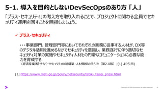 5-1. 導入を目的としないDevSecOpsのあり方 「人」
「プラス・セキュリティ」の考え方を取り入れることで、プロジェクトに関わる全員でセキ
ュリティ運用を回すことを目指しましょう。
11
✓ プラス・セキュリティ
・・・事業部門、管理部門等においてそれぞれの業務に従事する人材が、DX等
のデジタル活用を進めるなかでセキュリティを意識し、業務遂行に伴う適切なセ
キュリティ対策の実施やセキュリティ人材との円滑なコミュニケーションに必要な能
力を育成する
（経済産業省「サイバーセキュリティ体制構築・人材確保の手引き（第2.0版）」[1] より引用)
[1] https://www.meti.go.jp/policy/netsecurity/tebiki_taisei_jinzai.html
 