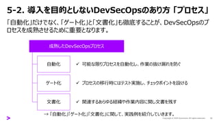 5-2. 導入を目的としないDevSecOpsのあり方 「プロセス」
「自動化」だけでなく、「ゲート化」と「文書化」も徹底することが、DevSecOpsのプ
ロセスを成熟させるために重要となります。
13
成熟したDevSecOpsプロセス
自動化
ゲート化
文書化
✓ 可能な限りプロセスを自動化し、作業の抜け漏れを防ぐ
✓ プロセスの移行時にはテスト実施し、チェックポイントを設ける
✓ 関連するあらゆる経緯や作業内容に関し文書を残す
→ 「自動化」「ゲート化」「文書化」に関して、実践例を紹介していきます。
 