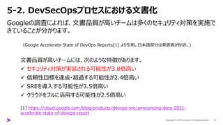 5-2. DevSecOpsプロセスにおける文書化
Googleの調査によれば、文書品質が高いチームは多くのセキュリティ対策を実施で
きていることが分かります。
17
（Google Accelerate State of DevOps Reports[1] より引用。日本語部分は発表者が抄訳。)
文書品質が高いチームには、次のような特徴があります。
✓ セキュリティ対策が実装される可能性が3.8倍高い
✓ 信頼性目標を達成・超過する可能性が2.4倍高い
✓ SREを導入する可能性が3.5倍高い
✓ クラウドをフルに活用する可能性が2.5倍高い
[1] https://cloud.google.com/blog/products/devops-sre/announcing-dora-2021-
accelerate-state-of-devops-report
 
