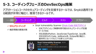 5-3. コーディングフェーズのDevSecOps施策
アプリケーションコードのセキュアコーディングを支援するツールでは、Snykは適用でき
る範囲が非常に幅広く、推奨できるツールです。
23
➢ Snyk Vulnerability Scanner (Snyk Code IDEプラグイン)
• IDEプラグインとして無償利用可能なセキュアコーディング支援
ツールである
• 対応言語はPython、JavaScript/TypeScript、Java等、
対応IDEもVS Code、JetBrains系、Eclipse等と幅広く、
基本的にはいつでもどこでも使うことができる
・・・設計 コーディング ビルド テスト デプロイ・・・
✓ セキュアコーディング
✓ 機密情報の漏洩対策
 