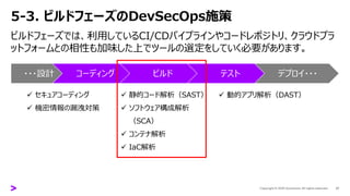 5-3. ビルドフェーズのDevSecOps施策
27
ビルドフェーズでは、利用しているCI/CDパイプラインやコードレポジトリ、クラウドプラ
ットフォームとの相性も加味した上でツールの選定をしていく必要があります。
・・・設計 コーディング ビルド テスト デプロイ・・・
✓ セキュアコーディング
✓ 機密情報の漏洩対策
✓ 静的コード解析（SAST）
✓ ソフトウェア構成解析
（SCA）
✓ コンテナ解析
✓ IaC解析
✓ 動的アプリ解析（DAST）
 