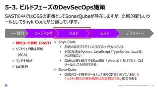 5-3. ビルドフェーズのDevSecOps施策
SASTの中ではOSSの定番としてSonarQubeが存在しますが、比較的新しいツ
ールとしてSnyk Codeが台頭しています。
29
・・・設計 コーディング ビルド テスト デプロイ・・・
✓ 静的コード解析（SAST）
✓ ソフトウェア構成解析
（SCA）
✓ コンテナ解析
✓ IaC解析
➢ Snyk Code
• 前述のIDEプラグインのコアロジックとなっている
• 対応言語はPython、JavaScript/TypeScript、Java等、
かなり幅広い
• GitHub等と統合するSaaS版（Web UI）だけでなく、CLI
ツールとしても利用できる
➢ SonarQube
• OSSのコード解析ツールとして永らく定番とされているが、セ
キュリティ観点の解析機能は正直物足りない部分がある
 