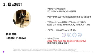 1. 自己紹介
田原 聖也
Tahara, Masaya
• アクセンチュア株式会社
テクノロジーコンサルティング本部所属
• クラウドとセキュリティの2軸でお客様の支援をしております
• アプリケーション・・・業務でもプライベートでも幅広く
Rust, Go, Ruby, Python, C#, Java, C++, etc
• インフラ・・・ほぼAWS、Azureを少し
• セキュリティ・・・
2022 APN AWS Top Engineer (Security)
情報処理安全確保支援士
3
This presentation makes reference to marks owned by third parties. Unless otherwise noted, all such third-party marks are the property of their
respective owners. No sponsorship, endorsement or approval of this content by the owners of such marks is intended, expressed or implied.
 