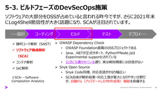 5-3. ビルドフェーズのDevSecOps施策
ソフトウェアの大部分をOSSが占めていると言われる昨今ですが、さらに2021年末
にLog4Shell脆弱性が大きく話題になり、SCAが注目されています。
30
・・・設計 コーディング ビルド テスト デプロイ・・・
✓ 静的コード解析（SAST）
✓ ソフトウェア構成解析
（SCA）
✓ コンテナ解析
✓ IaC解析
➢ OWASP Dependency Check
• OWASP Foundation直属のOSSプロジェクトである
• Java、.NETが正式サポート、PythonやNode.jsは
Experimental supportとされている
• 公式にも書かれている通り、実は検知精度には自信がない
➢ Snyk Open Source
• Snyk Code同様、対応言語がかなり幅広い
• SCA自体が解析結果・対応工数が莫大になりやすい分野だ
が、自動Fix（アップデートしたPR作成等）機能を具備する
※SCA・・・Software
Composition Analytics
 