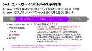 5-3. ビルドフェーズのDevSecOps施策
Amazon ECRを利用しているのにコンテナ解析をしていない場合、まずは
Amazon ECRが持つイメージスキャン機能の利用を強く推奨します。
31
・・・設計 コーディング ビルド テスト デプロイ・・・
✓ 静的コード解析（SAST）
✓ ソフトウェア構成解析
（SCA）
✓ コンテナ解析
✓ IaC解析
➢ Amazon ECRイメージスキャン
• Amazon ECRさえ使っていれば、設定がとにかく簡単、ベー
シックスキャンは無料で利用できる！[1]
• Amazon ECRへpushしたイメージのみが対象である
• Inspectorと統合された拡張スキャン機能により、解析カバ
レッジが増加、AWS Security Hub等との他サービス連携、
などなど様々な機能が利用可能になった（ただしInspector
の利用料金がかかる）[2]
[1] https://docs.aws.amazon.com/ja_jp/inspector/latest/user/enable-disable-scanning-ecr.html
[2] https://aws.amazon.com/jp/inspector/faqs/
 