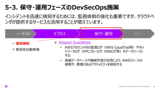 5-3. 保守・運用フェーズのDevSecOps施策
インシデントを迅速に検知するためには、監視体制の強化も重要ですが、クラウドベ
ンダが提供するサービスも活用することが増えています。
42
・・・テスト デプロイ 保守・運用 ・・・
✓ 異常検知
✓ 脆弱性自動修復
➢ Amazon GuardDuty
• AWSアカウント内の監査ログ（AWS CoudTrail等）やネッ
トワークログ（VPCフローログ、DNSログ等）をデータソースと
する
• 脅威データベースや機械学習の活用により、AWSリソースの
侵害や、悪意のあるアクティビティを検知する
 