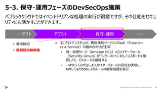 5-3. 保守・運用フェーズのDevSecOps施策
パブリッククラウドではイベントドリブンな処理の実行が得意ですが、その仕組をセキュ
リティにも活かすことができます。
43
・・・テスト デプロイ 保守・運用 ・・・
✓ 異常検知
✓ 脆弱性自動修復
➢ コンプライアンスチェック、異常検知サービス×FaaS（Function
as a Service）の組み合わせが主流
• 例：仮想サーバ（Amazon EC2）のファイヤーウォール
（Security Group）がインターネットに対して22ポートを開
放したら、そのルールを削除する
• →AWS Configによりファイヤーウォールの設定を検知し、
AWS Lambdaによりルールの削除処理を実行
 