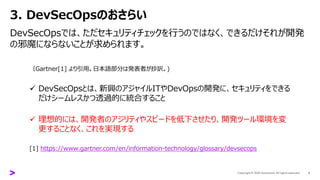 3. DevSecOpsのおさらい
DevSecOpsでは、ただセキュリティチェックを行うのではなく、できるだけそれが開発
の邪魔にならないことが求められます。
5
（Gartner[1] より引用。日本語部分は発表者が抄訳。)
✓ DevSecOpsとは、新興のアジャイルITやDevOpsの開発に、セキュリティをできる
だけシームレスかつ透過的に統合すること
✓ 理想的には、開発者のアジリティやスピードを低下させたり、開発ツール環境を変
更することなく、これを実現する
[1] https://www.gartner.com/en/information-technology/glossary/devsecops
 