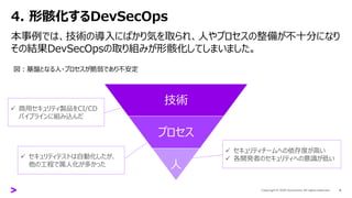 4. 形骸化するDevSecOps
本事例では、技術の導入にばかり気を取られ、人やプロセスの整備が不十分になり
その結果DevSecOpsの取り組みが形骸化してしまいました。
8
技術
プロセス
人
✓ 商用セキュリティ製品をCI/CD
パイプラインに組み込んだ
✓ セキュリティテストは自動化したが、
他の工程で属人化が多かった
✓ セキュリティチームへの依存度が高い
✓ 各開発者のセキュリティへの意識が低い
図：基盤となる人・プロセスが脆弱であり不安定
 