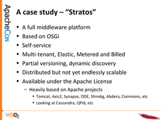 A case study – “Stratos”
• A full middleware platform
• Based on OSGi
• Self-service
• Multi-tenant, Elastic, Metered and Billed
• Partial versioning, dynamic discovery
• Distributed but not yet endlessly scalable
• Available under the Apache License
– Heavily based on Apache projects
• Tomcat, Axis2, Synapse, ODE, Shindig, Abdera, Commons, etc
• Looking at Cassandra, QPid, etc
 