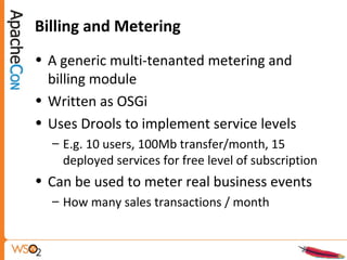 Billing and Metering
• A generic multi-tenanted metering and
billing module
• Written as OSGi
• Uses Drools to implement service levels
– E.g. 10 users, 100Mb transfer/month, 15
deployed services for free level of subscription
• Can be used to meter real business events
– How many sales transactions / month
 