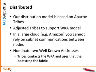 Distributed
• Our distribution model is based on Apache
Tribes
• Adjusted Tribes to support WKA model
• In a large cloud (e.g. Amazon) you cannot
rely on subnet communications between
nodes
• Nominate two Well Known Addresses
– Tribes contacts the WKA and uses that the
bootstrap the fabric
 