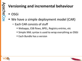 Versioning and incremental behaviour
• OSGi
• We have a simple deployment model (CAR)
– Each CAR consists of stuff
• Webapps, ESB flows, BPEL, Registry entries, etc
• Simple XML syntax is used to wrap everything as OSGi
• Each Bundle has a version
 