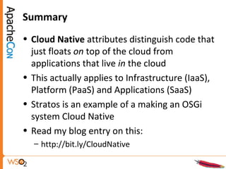 Summary
• Cloud Native attributes distinguish code that
just floats on top of the cloud from
applications that live in the cloud
• This actually applies to Infrastructure (IaaS),
Platform (PaaS) and Applications (SaaS)
• Stratos is an example of a making an OSGi
system Cloud Native
• Read my blog entry on this:
– http://bit.ly/CloudNative
 
