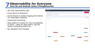 o Dev Ops responsibility split
o Event driven architecture
o Event stream to replace logging and metrics
for meaningful reporting
o Instrument everything
o Data platform to allow for more accessibility
to query – allow for data teams, security
teams, networking teams etc.
o Eg. Haystack from Expedia
Observability for Everyone
Inny So and Andrew Jones (Thoughtworks)7
 